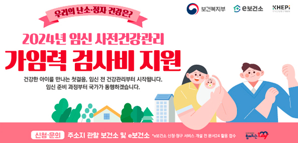 우리의 난소·정자 건강은?
2024년 임신 사전건강관리
가임력 검사비 지원
건강한 아이를 만나는 첫걸음, 임신 전 건강관리부터 시작됩니다.
임신 준비 과정부터 국가가 동행하겠습니다.
신청·문의 주소지 관할 보건소 및 e보건소 *e보건소 신청·청구 서비스 개설 전 문서24 활용 접수