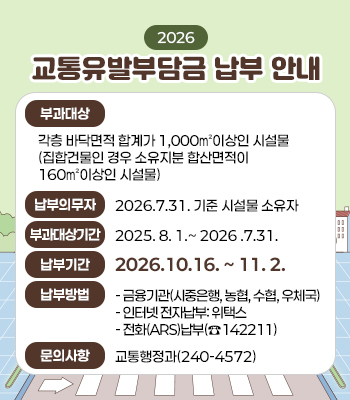 2026년 교통유발부담금 납부 안내
부과대상: 각층 바닥면적 합계가 1,000㎡이상인 시설물
             (집합건물인 경우 소유지분 합산면적이 160㎡이상인 시설물)
납부의무자: 2026.7.31. 기준 시설물 소유자  
부과대상기간: 2025. 8. 1.~ 2026 .7.31.
납부기간: 2026.10.16. ~ 11. 2. 
납부방법
금융기관(시중은행, 농협, 수협, 우체국) 
인터넷 전자납부: 위택스
전화(ARS)납부(☎142211)
문의사항: 교통행정과(☎240-4572)